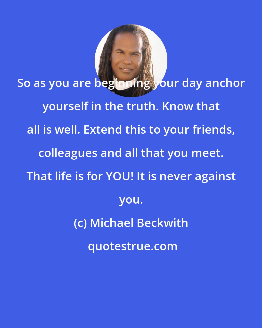 Michael Beckwith: So as you are beginning your day anchor yourself in the truth. Know that all is well. Extend this to your friends, colleagues and all that you meet. That life is for YOU! It is never against you.