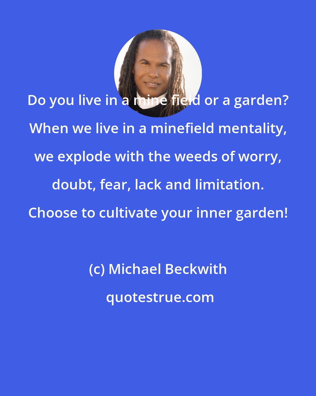 Michael Beckwith: Do you live in a mine field or a garden? When we live in a minefield mentality, we explode with the weeds of worry, doubt, fear, lack and limitation. Choose to cultivate your inner garden!
