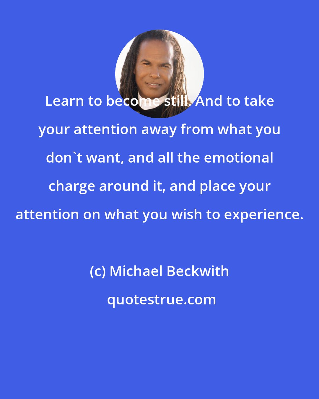 Michael Beckwith: Learn to become still. And to take your attention away from what you don't want, and all the emotional charge around it, and place your attention on what you wish to experience.