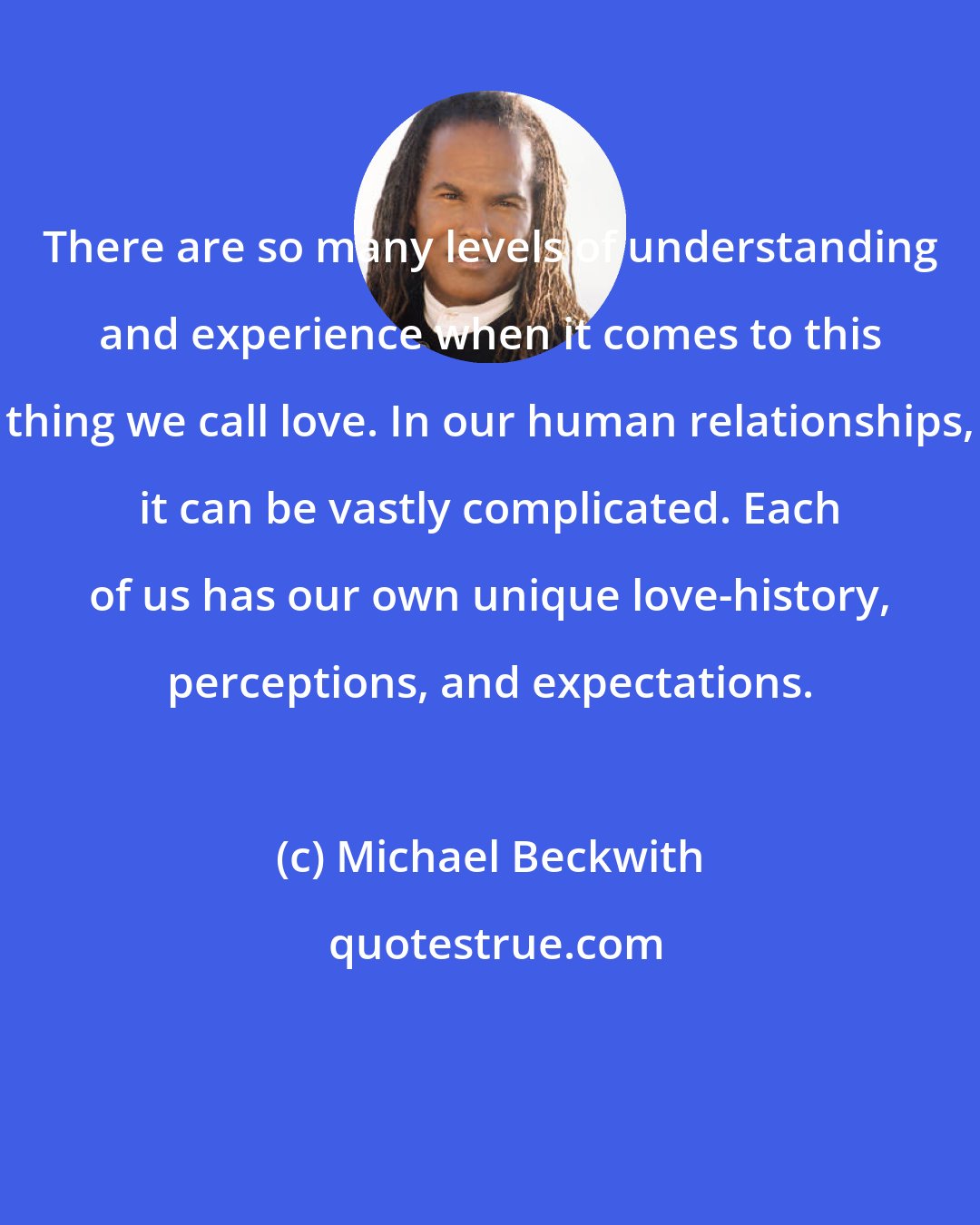 Michael Beckwith: There are so many levels of understanding and experience when it comes to this thing we call love. In our human relationships, it can be vastly complicated. Each of us has our own unique love-history, perceptions, and expectations.