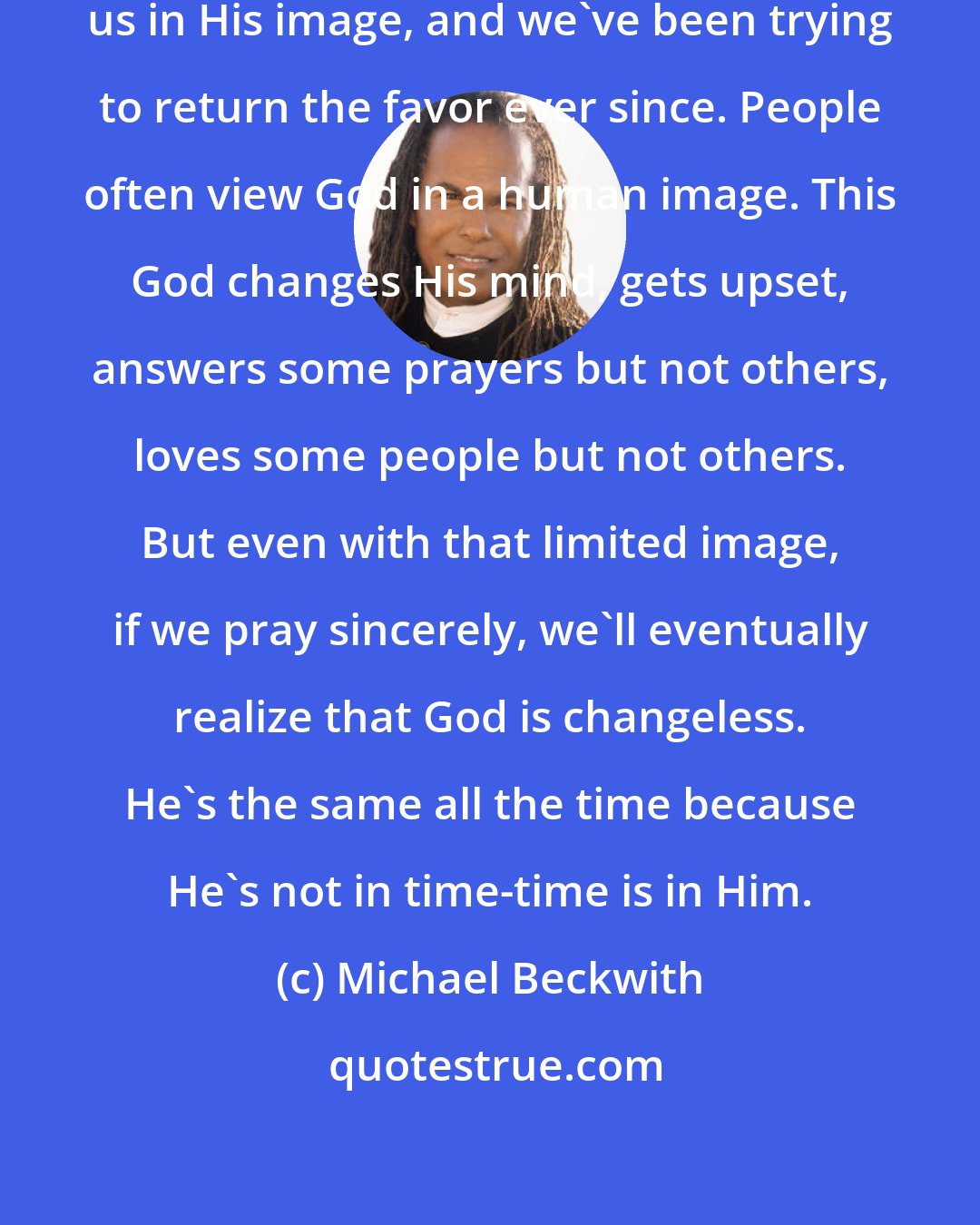 Michael Beckwith: There's an old saying that God made us in His image, and we've been trying to return the favor ever since. People often view God in a human image. This God changes His mind, gets upset, answers some prayers but not others, loves some people but not others. But even with that limited image, if we pray sincerely, we'll eventually realize that God is changeless. He's the same all the time because He's not in time-time is in Him.