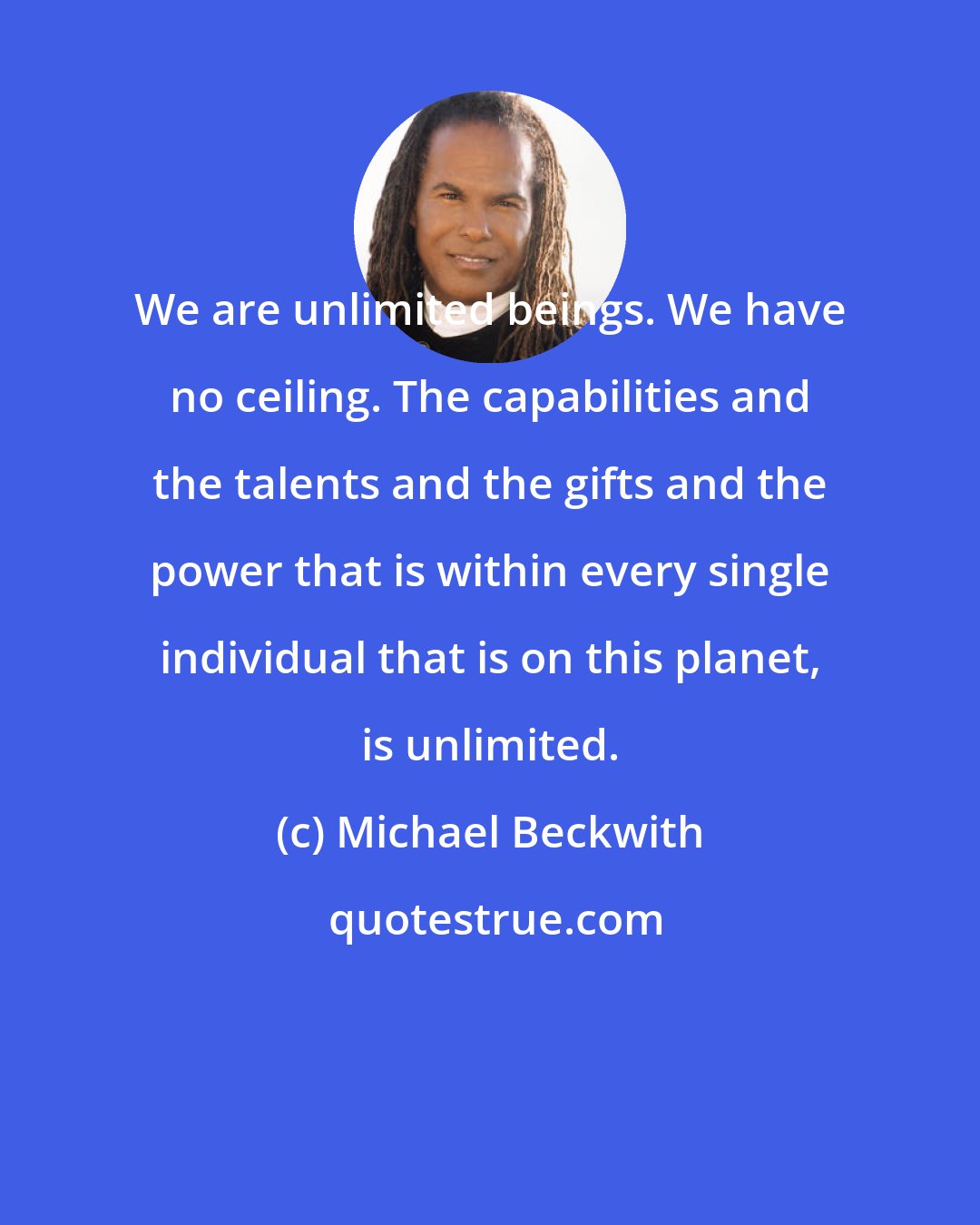 Michael Beckwith: We are unlimited beings. We have no ceiling. The capabilities and the talents and the gifts and the power that is within every single individual that is on this planet, is unlimited.