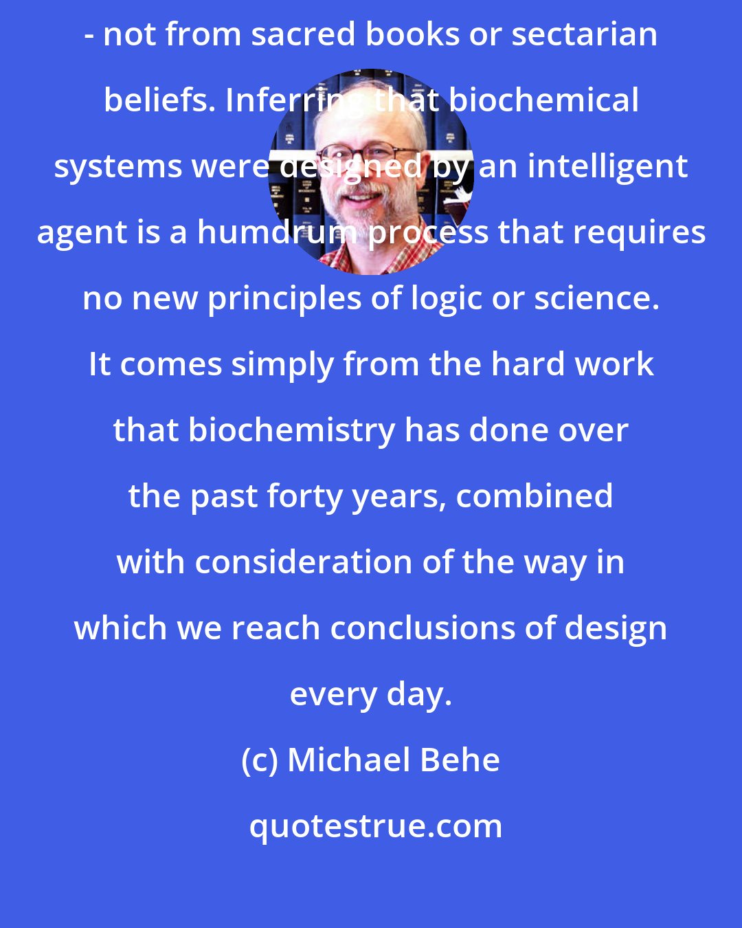 Michael Behe: The conclusion of intelligent design flows naturally from the data itself - not from sacred books or sectarian beliefs. Inferring that biochemical systems were designed by an intelligent agent is a humdrum process that requires no new principles of logic or science. It comes simply from the hard work that biochemistry has done over the past forty years, combined with consideration of the way in which we reach conclusions of design every day.