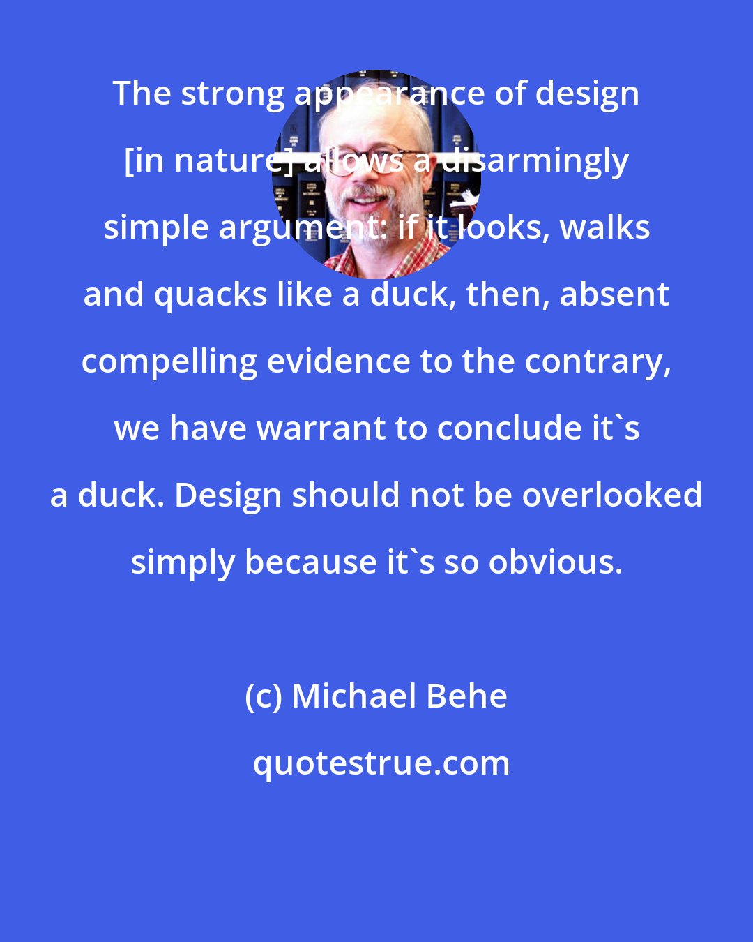 Michael Behe: The strong appearance of design [in nature] allows a disarmingly simple argument: if it looks, walks and quacks like a duck, then, absent compelling evidence to the contrary, we have warrant to conclude it's a duck. Design should not be overlooked simply because it's so obvious.