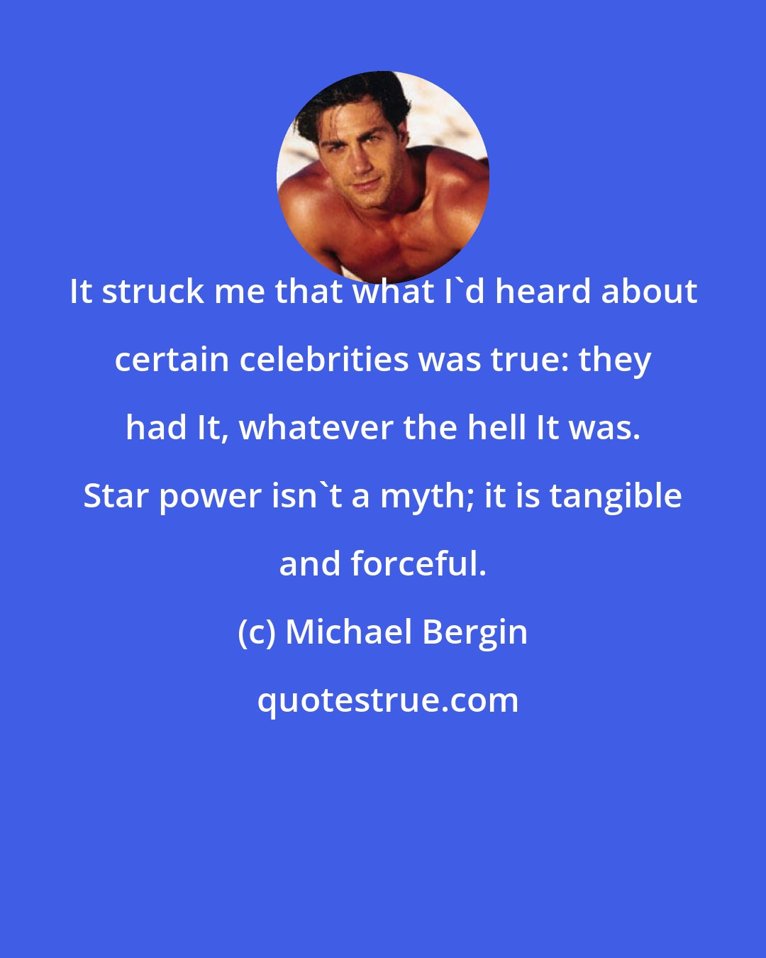 Michael Bergin: It struck me that what I'd heard about certain celebrities was true: they had It, whatever the hell It was. Star power isn't a myth; it is tangible and forceful.