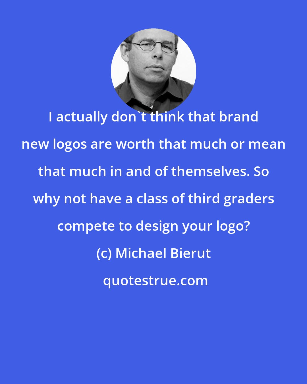 Michael Bierut: I actually don't think that brand new logos are worth that much or mean that much in and of themselves. So why not have a class of third graders compete to design your logo?