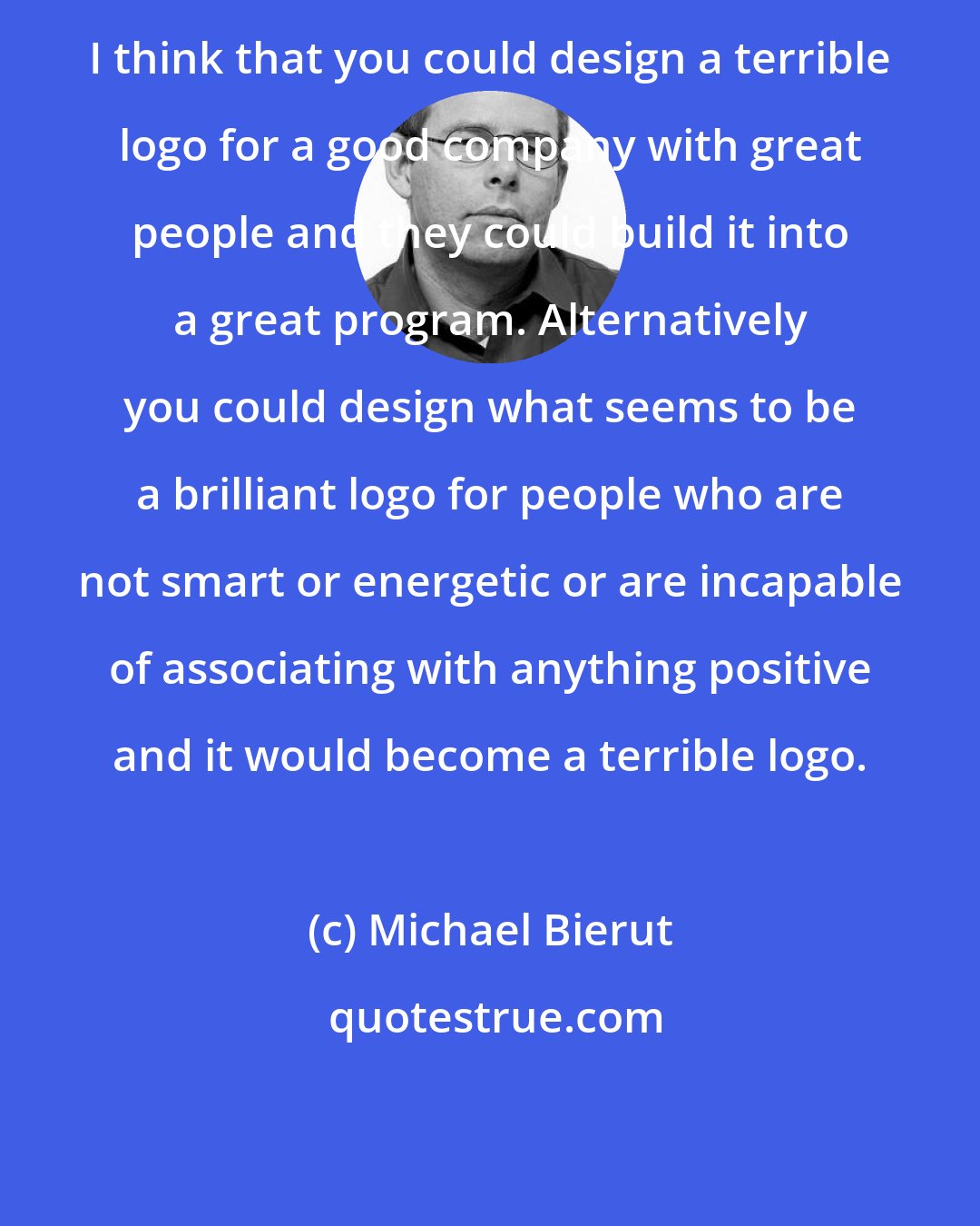 Michael Bierut: I think that you could design a terrible logo for a good company with great people and they could build it into a great program. Alternatively you could design what seems to be a brilliant logo for people who are not smart or energetic or are incapable of associating with anything positive and it would become a terrible logo.