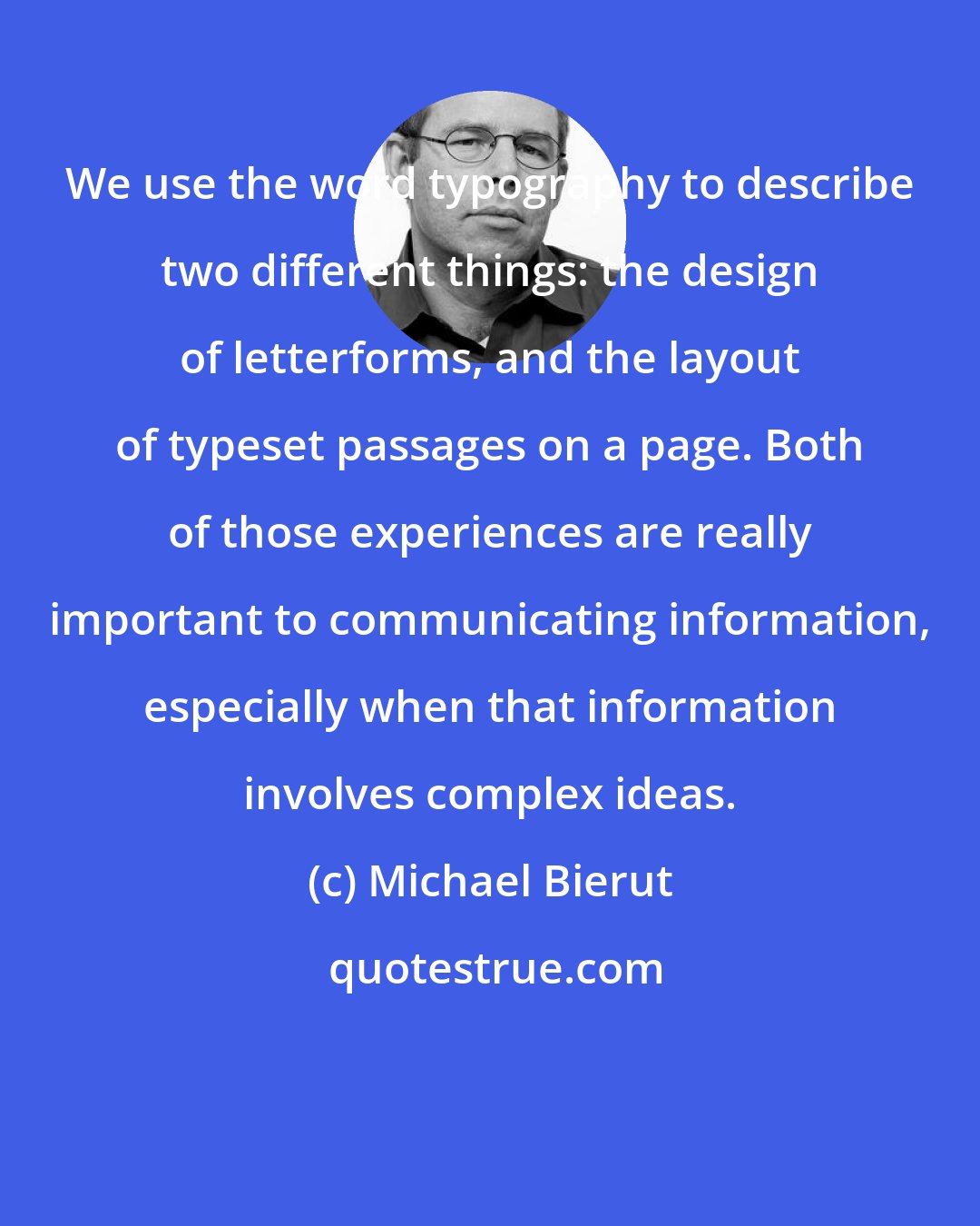 Michael Bierut: We use the word typography to describe two different things: the design of letterforms, and the layout of typeset passages on a page. Both of those experiences are really important to communicating information, especially when that information involves complex ideas.