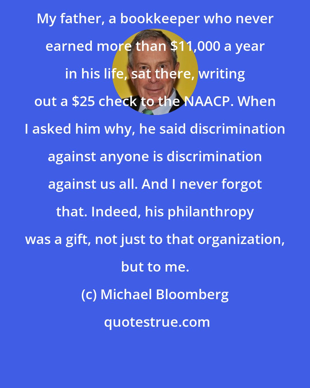 Michael Bloomberg: My father, a bookkeeper who never earned more than $11,000 a year in his life, sat there, writing out a $25 check to the NAACP. When I asked him why, he said discrimination against anyone is discrimination against us all. And I never forgot that. Indeed, his philanthropy was a gift, not just to that organization, but to me.