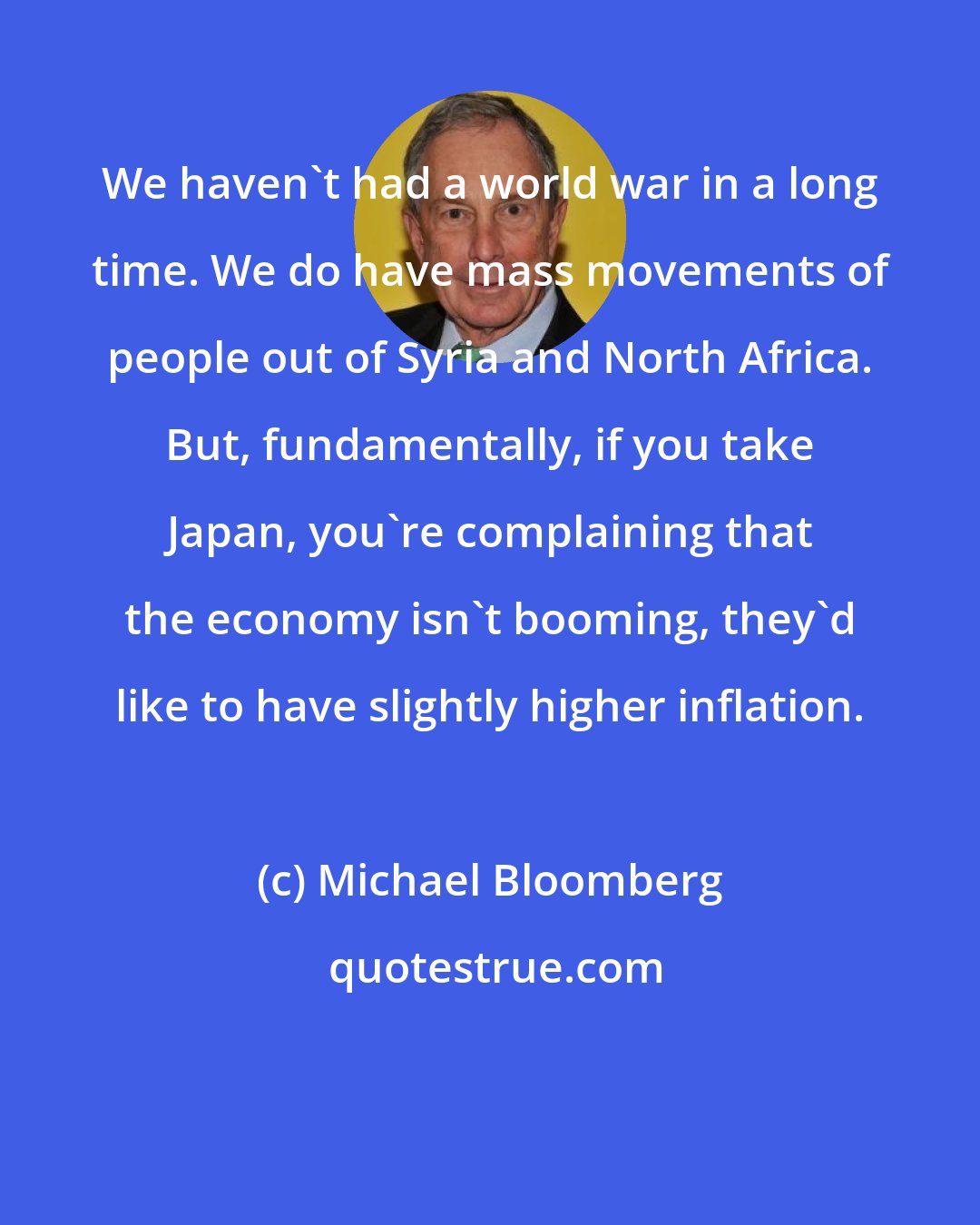 Michael Bloomberg: We haven't had a world war in a long time. We do have mass movements of people out of Syria and North Africa. But, fundamentally, if you take Japan, you're complaining that the economy isn't booming, they'd like to have slightly higher inflation.