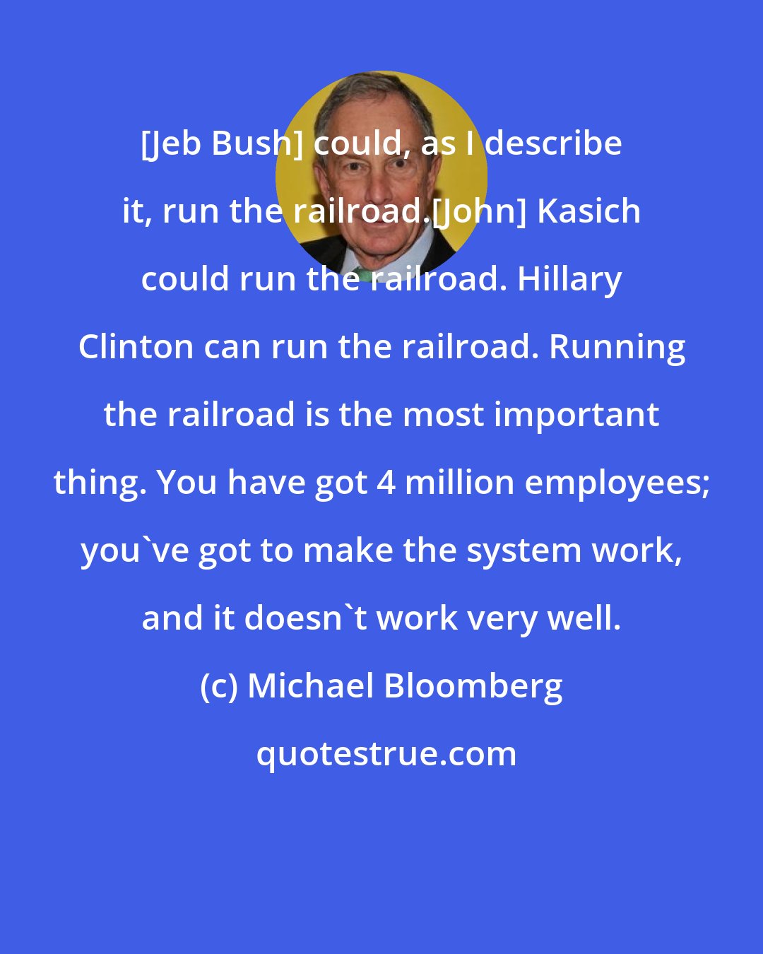 Michael Bloomberg: [Jeb Bush] could, as I describe it, run the railroad.[John] Kasich could run the railroad. Hillary Clinton can run the railroad. Running the railroad is the most important thing. You have got 4 million employees; you've got to make the system work, and it doesn't work very well.