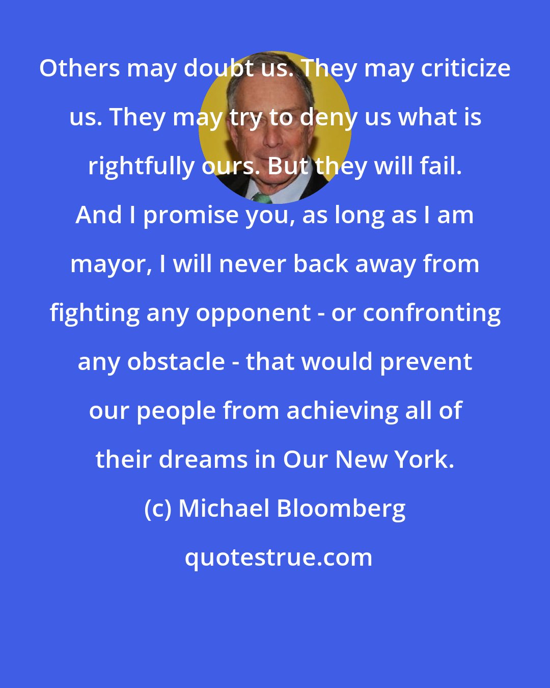 Michael Bloomberg: Others may doubt us. They may criticize us. They may try to deny us what is rightfully ours. But they will fail. And I promise you, as long as I am mayor, I will never back away from fighting any opponent - or confronting any obstacle - that would prevent our people from achieving all of their dreams in Our New York.