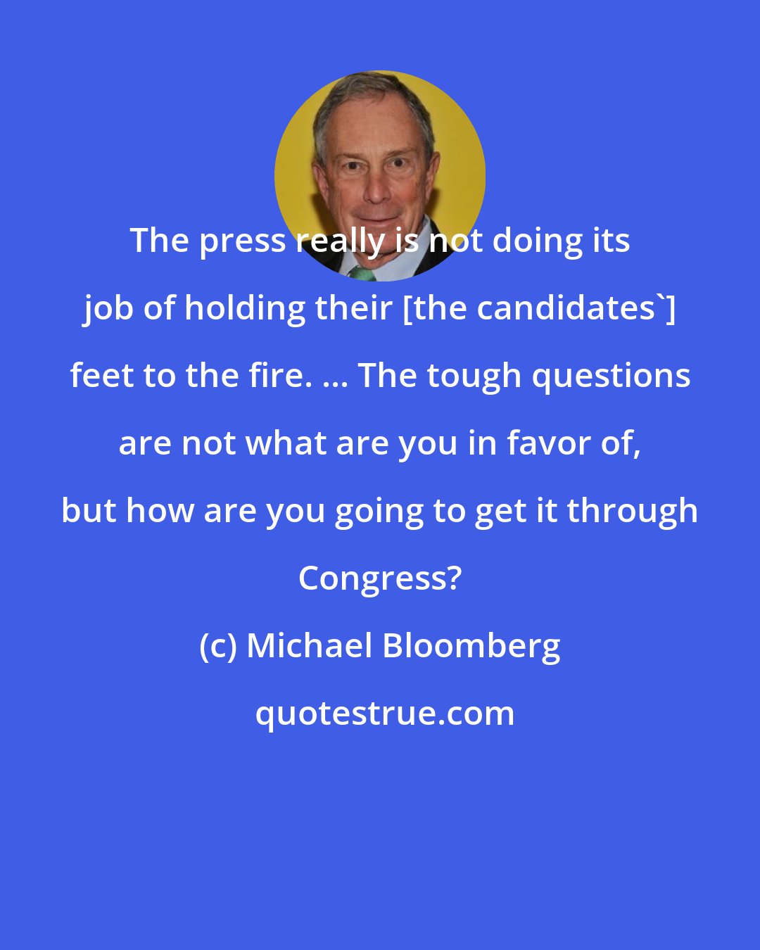 Michael Bloomberg: The press really is not doing its job of holding their [the candidates'] feet to the fire. ... The tough questions are not what are you in favor of, but how are you going to get it through Congress?