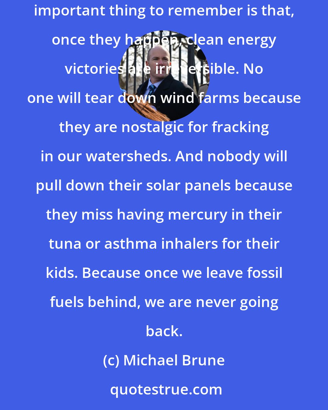 Michael Brune: Rome wasn't built in a day, and we won't replace fossil fuels with clean energy based on the events of a single week, either. But the important thing to remember is that, once they happen, clean energy victories are irreversible. No one will tear down wind farms because they are nostalgic for fracking in our watersheds. And nobody will pull down their solar panels because they miss having mercury in their tuna or asthma inhalers for their kids. Because once we leave fossil fuels behind, we are never going back.