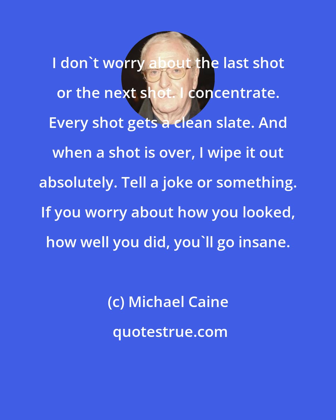 Michael Caine: I don't worry about the last shot or the next shot. I concentrate. Every shot gets a clean slate. And when a shot is over, I wipe it out absolutely. Tell a joke or something. If you worry about how you looked, how well you did, you'll go insane.