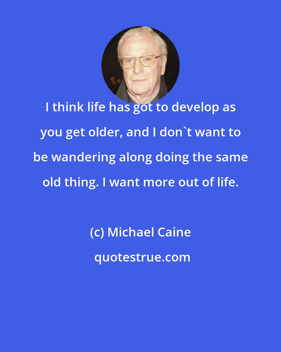 Michael Caine: I think life has got to develop as you get older, and I don't want to be wandering along doing the same old thing. I want more out of life.
