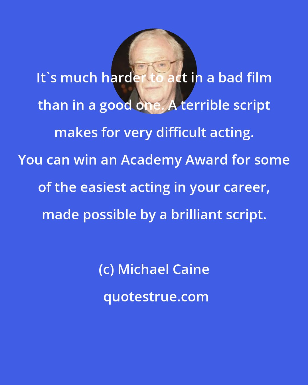 Michael Caine: It's much harder to act in a bad film than in a good one. A terrible script makes for very difficult acting. You can win an Academy Award for some of the easiest acting in your career, made possible by a brilliant script.