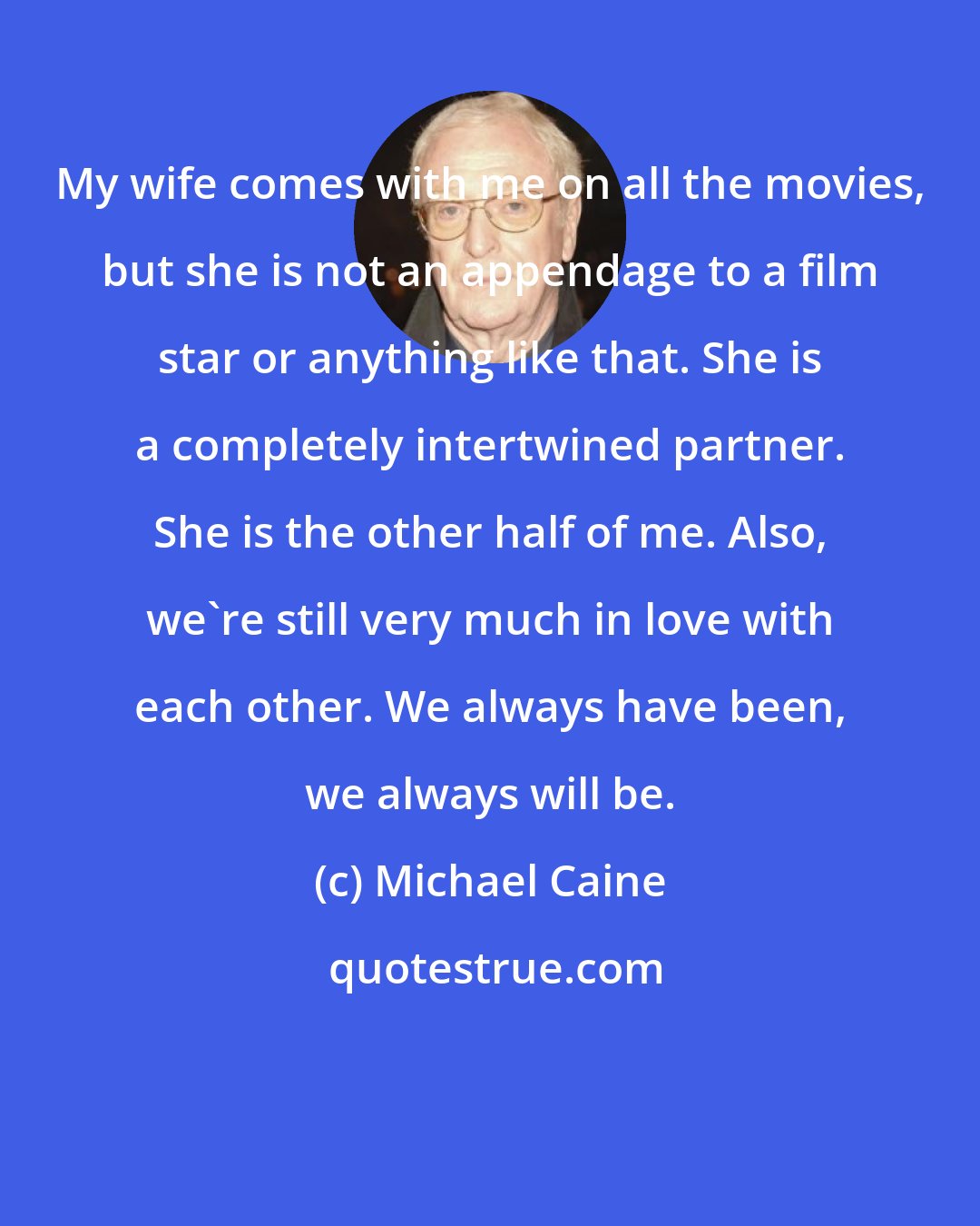 Michael Caine: My wife comes with me on all the movies, but she is not an appendage to a film star or anything like that. She is a completely intertwined partner. She is the other half of me. Also, we're still very much in love with each other. We always have been, we always will be.