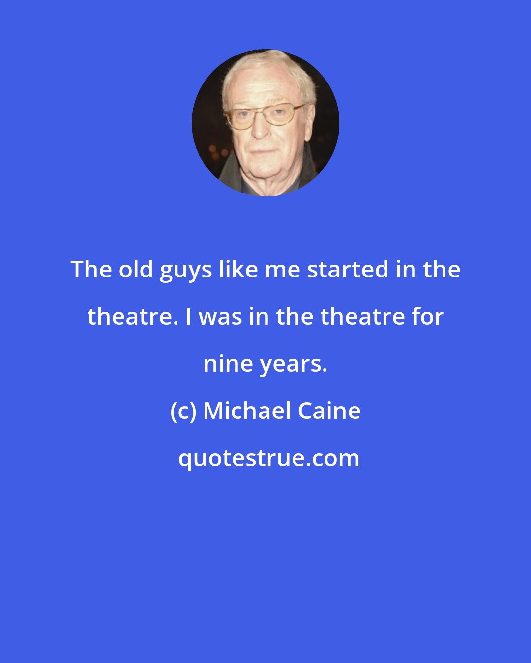 Michael Caine: The old guys like me started in the theatre. I was in the theatre for nine years.