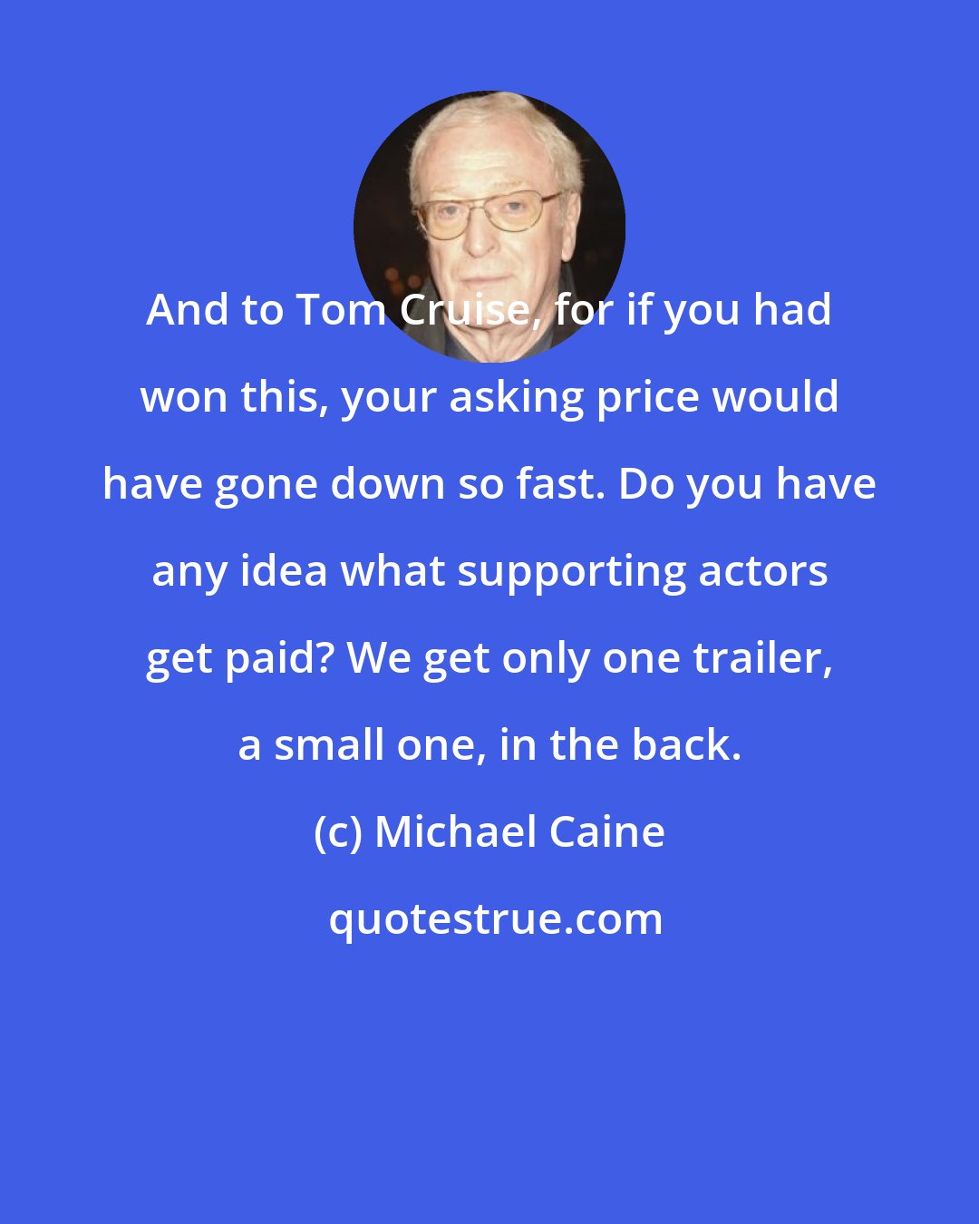 Michael Caine: And to Tom Cruise, for if you had won this, your asking price would have gone down so fast. Do you have any idea what supporting actors get paid? We get only one trailer, a small one, in the back.