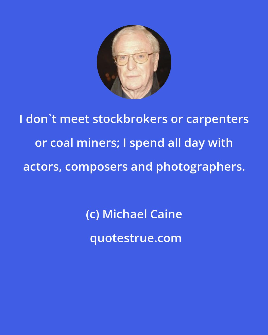 Michael Caine: I don't meet stockbrokers or carpenters or coal miners; I spend all day with actors, composers and photographers.