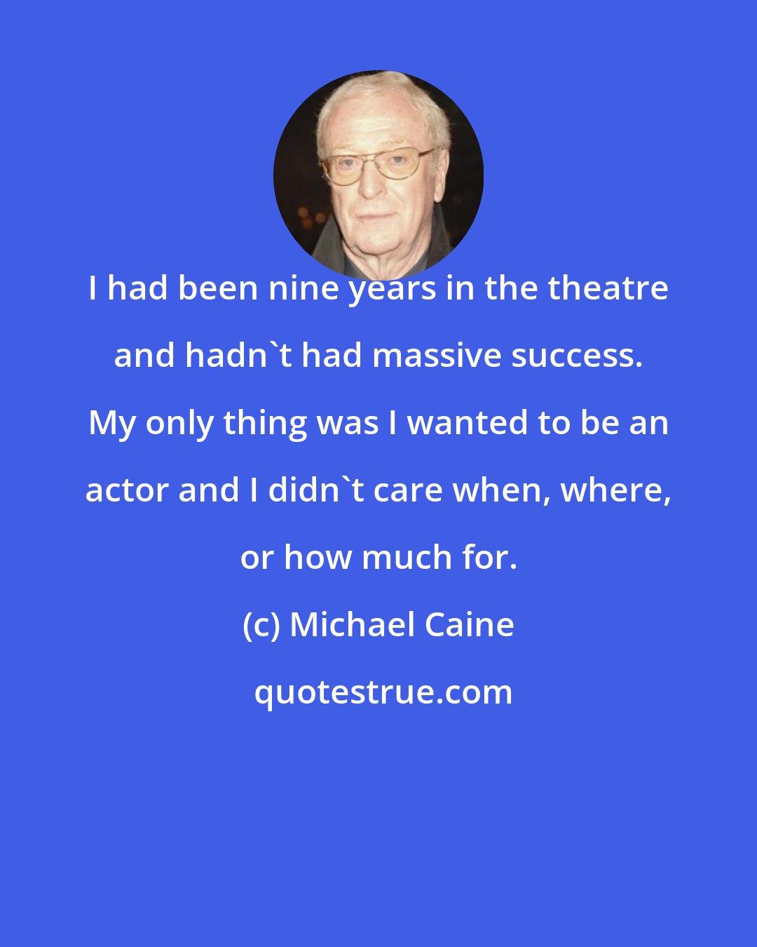Michael Caine: I had been nine years in the theatre and hadn't had massive success. My only thing was I wanted to be an actor and I didn't care when, where, or how much for.