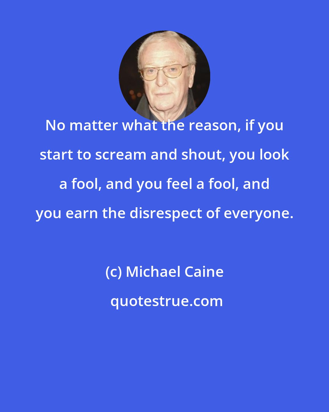 Michael Caine: No matter what the reason, if you start to scream and shout, you look a fool, and you feel a fool, and you earn the disrespect of everyone.