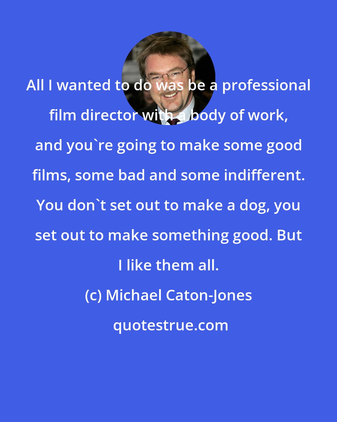 Michael Caton-Jones: All I wanted to do was be a professional film director with a body of work, and you're going to make some good films, some bad and some indifferent. You don't set out to make a dog, you set out to make something good. But I like them all.