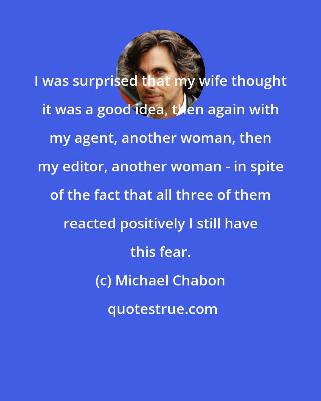 Michael Chabon: I was surprised that my wife thought it was a good idea, then again with my agent, another woman, then my editor, another woman - in spite of the fact that all three of them reacted positively I still have this fear.
