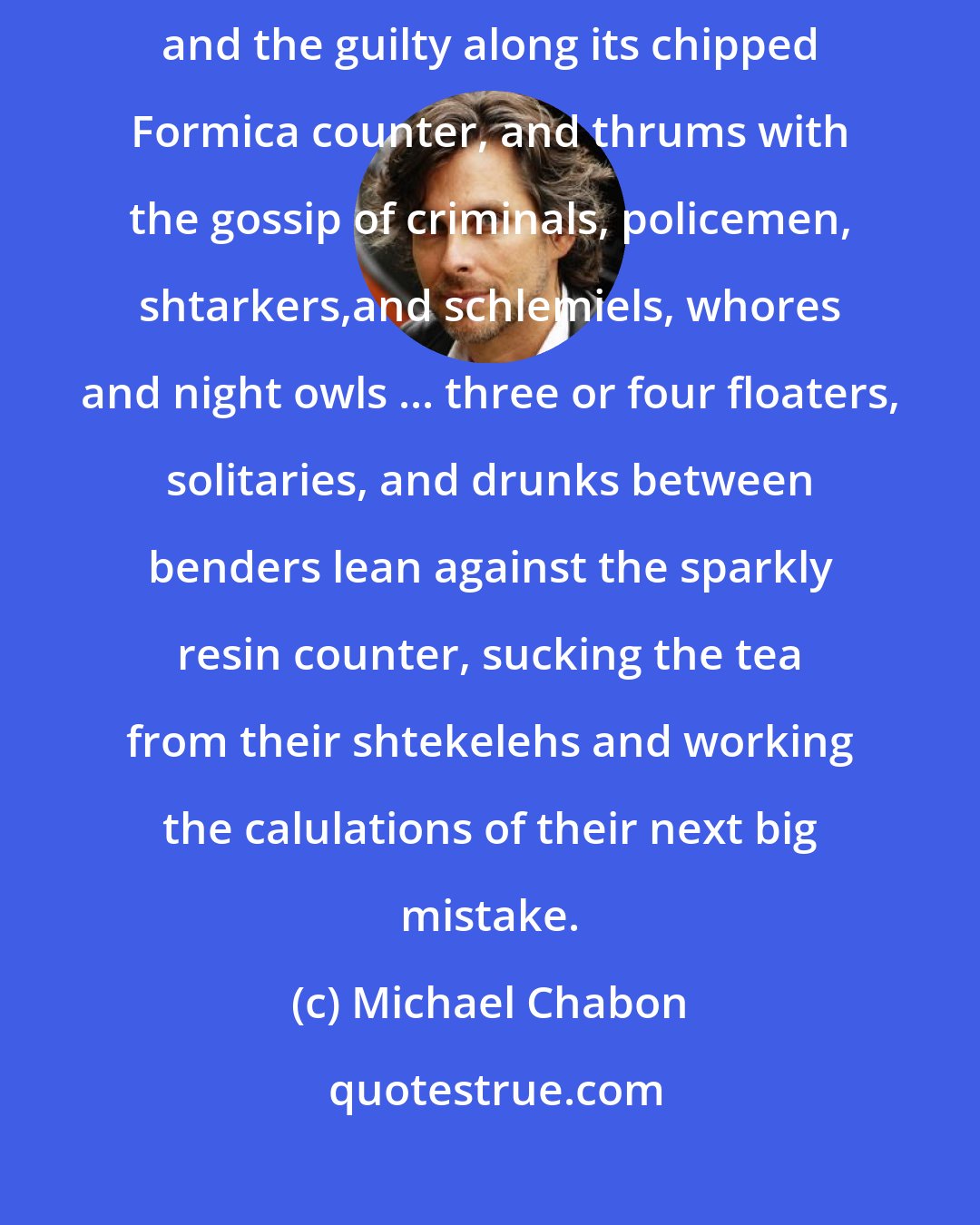Michael Chabon: It drains the bars and cafes after hours, concentrates the wicked and the guilty along its chipped Formica counter, and thrums with the gossip of criminals, policemen, shtarkers,and schlemiels, whores and night owls ... three or four floaters, solitaries, and drunks between benders lean against the sparkly resin counter, sucking the tea from their shtekelehs and working the calulations of their next big mistake.