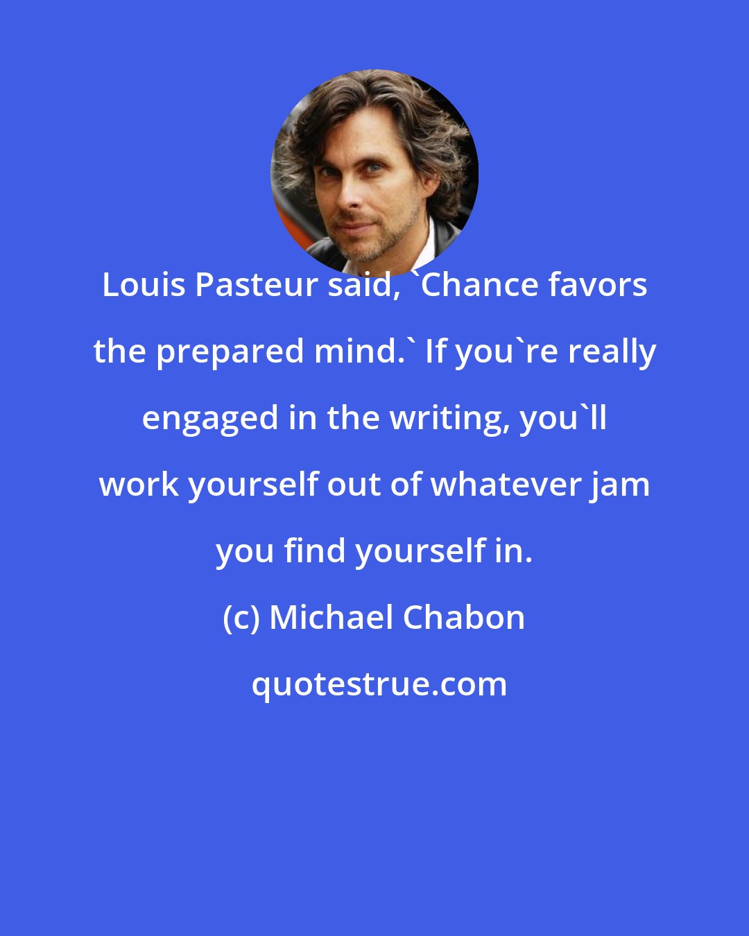 Michael Chabon: Louis Pasteur said, 'Chance favors the prepared mind.' If you're really engaged in the writing, you'll work yourself out of whatever jam you find yourself in.
