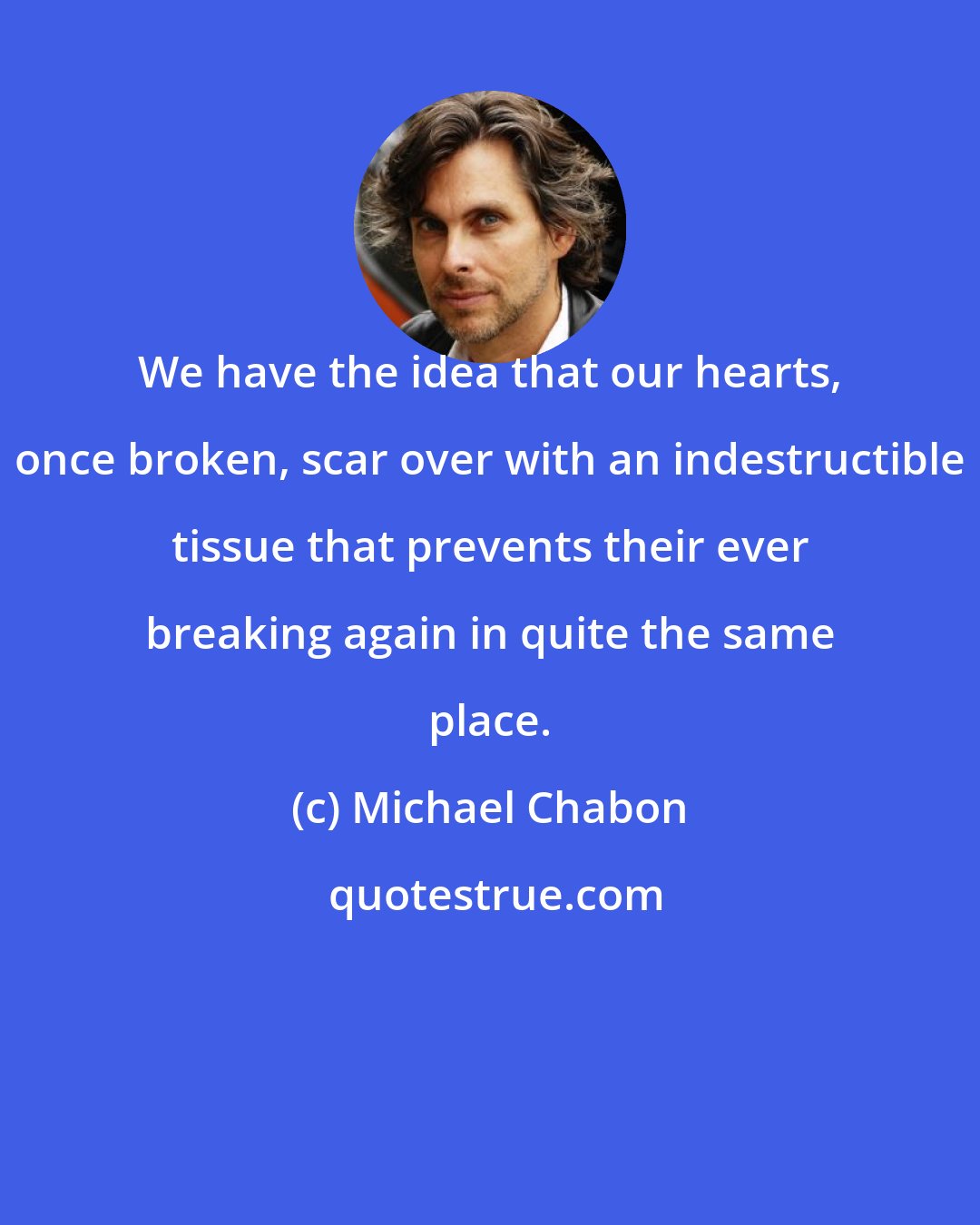 Michael Chabon: We have the idea that our hearts, once broken, scar over with an indestructible tissue that prevents their ever breaking again in quite the same place.