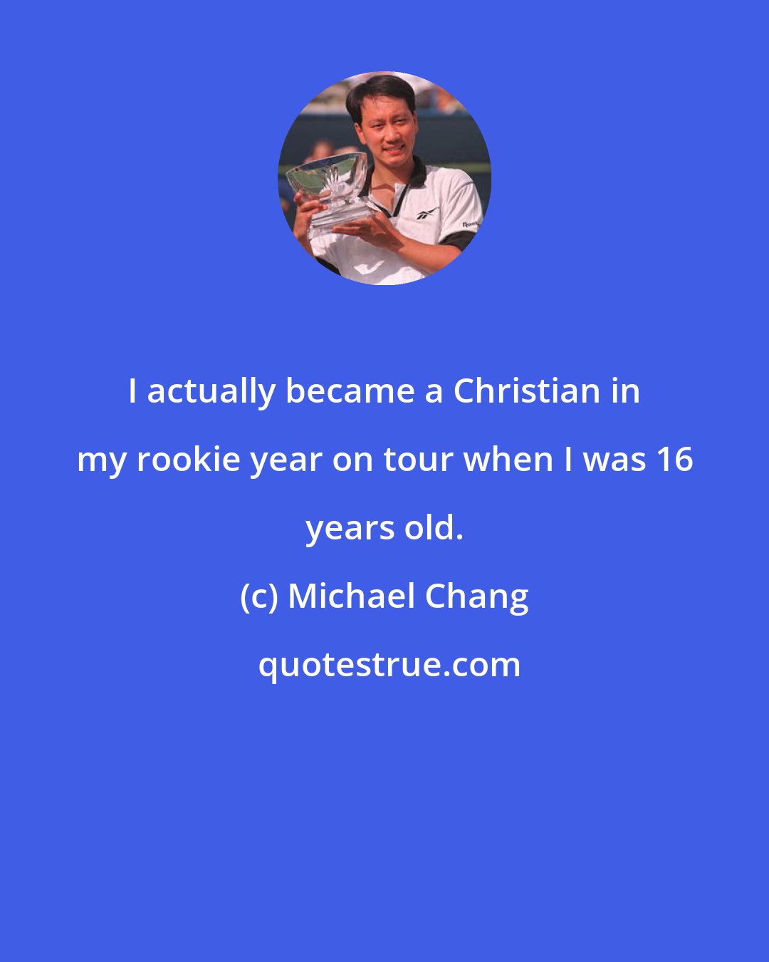 Michael Chang: I actually became a Christian in my rookie year on tour when I was 16 years old.