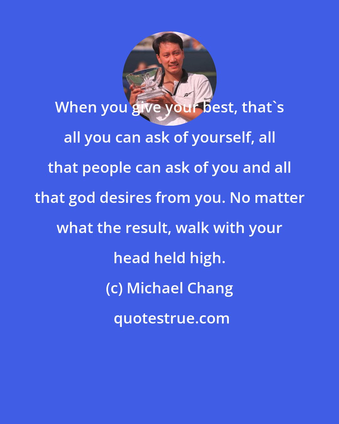 Michael Chang: When you give your best, that's all you can ask of yourself, all that people can ask of you and all that god desires from you. No matter what the result, walk with your head held high.