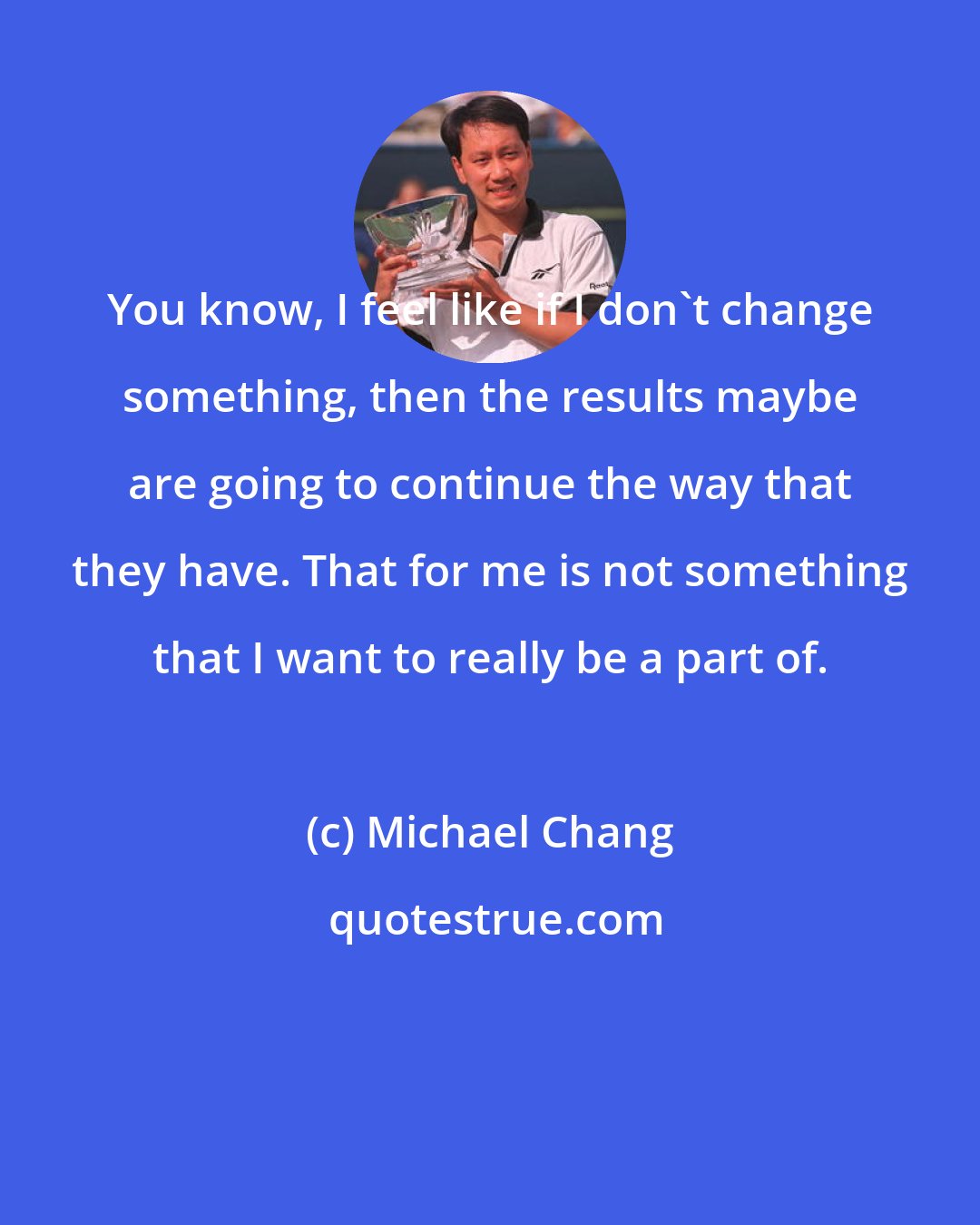 Michael Chang: You know, I feel like if I don't change something, then the results maybe are going to continue the way that they have. That for me is not something that I want to really be a part of.