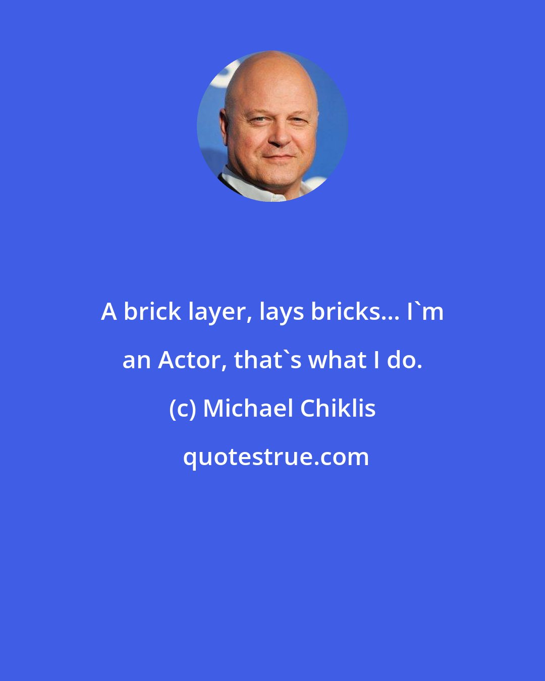 Michael Chiklis: A brick layer, lays bricks... I'm an Actor, that's what I do.