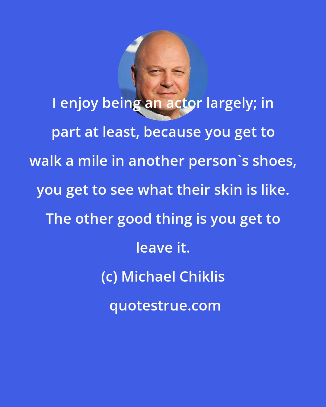 Michael Chiklis: I enjoy being an actor largely; in part at least, because you get to walk a mile in another person's shoes, you get to see what their skin is like. The other good thing is you get to leave it.