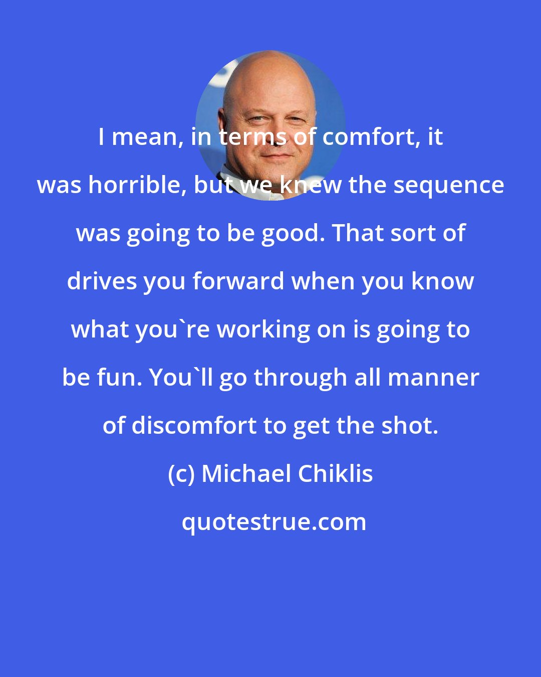 Michael Chiklis: I mean, in terms of comfort, it was horrible, but we knew the sequence was going to be good. That sort of drives you forward when you know what you're working on is going to be fun. You'll go through all manner of discomfort to get the shot.