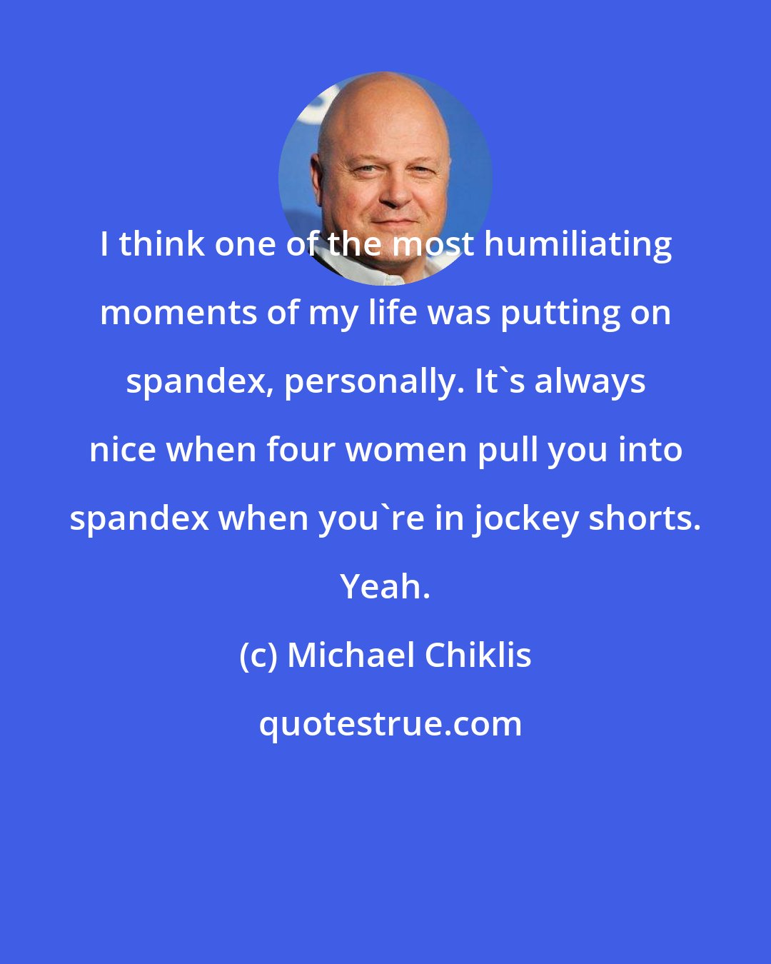 Michael Chiklis: I think one of the most humiliating moments of my life was putting on spandex, personally. It's always nice when four women pull you into spandex when you're in jockey shorts. Yeah.