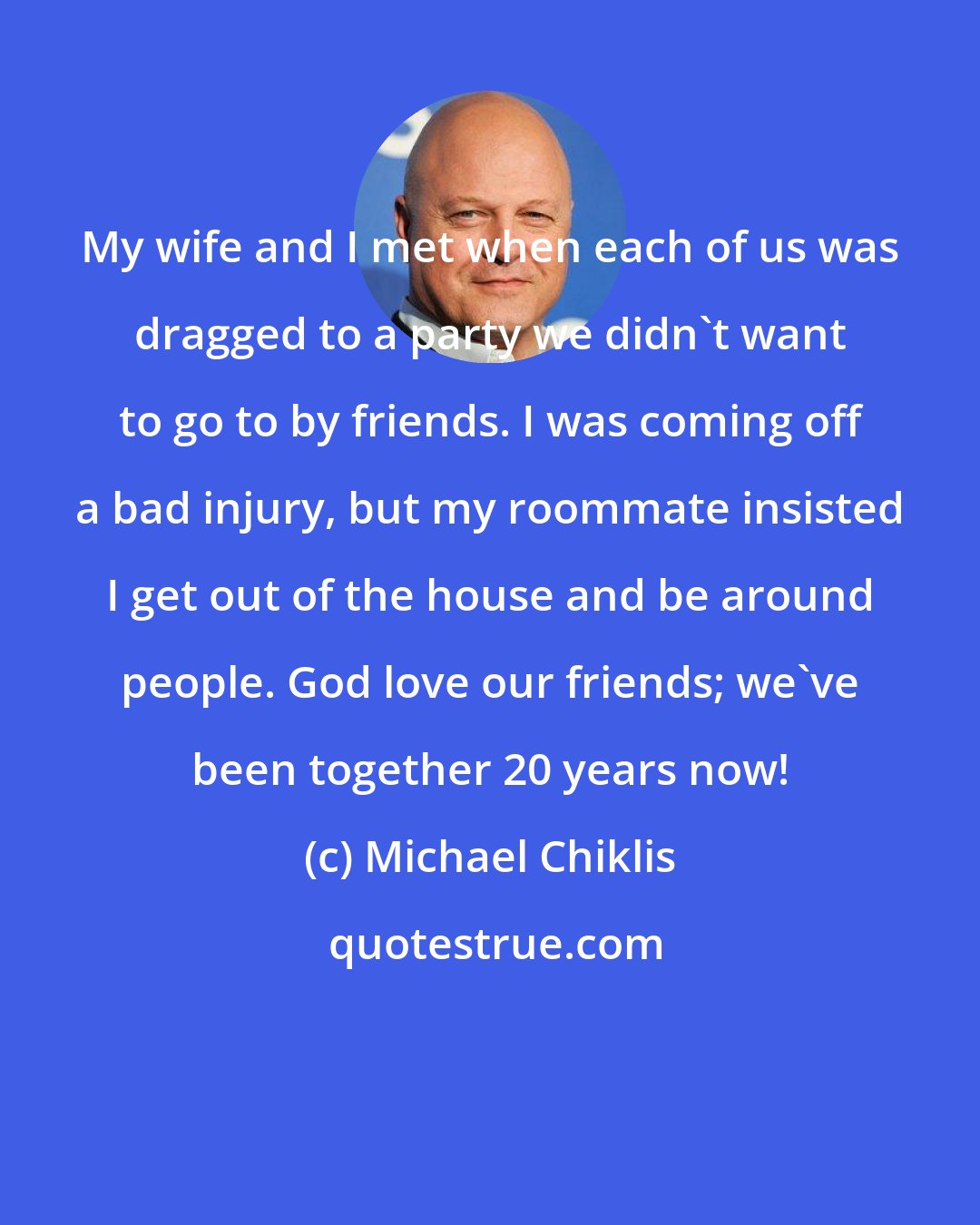 Michael Chiklis: My wife and I met when each of us was dragged to a party we didn't want to go to by friends. I was coming off a bad injury, but my roommate insisted I get out of the house and be around people. God love our friends; we've been together 20 years now!