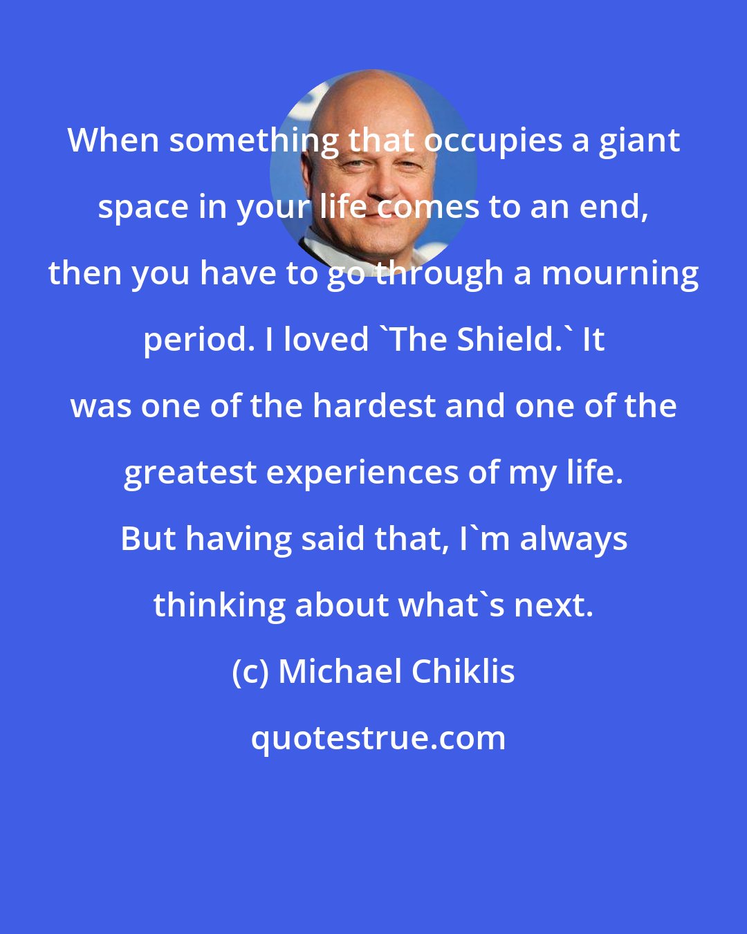 Michael Chiklis: When something that occupies a giant space in your life comes to an end, then you have to go through a mourning period. I loved 'The Shield.' It was one of the hardest and one of the greatest experiences of my life. But having said that, I'm always thinking about what's next.