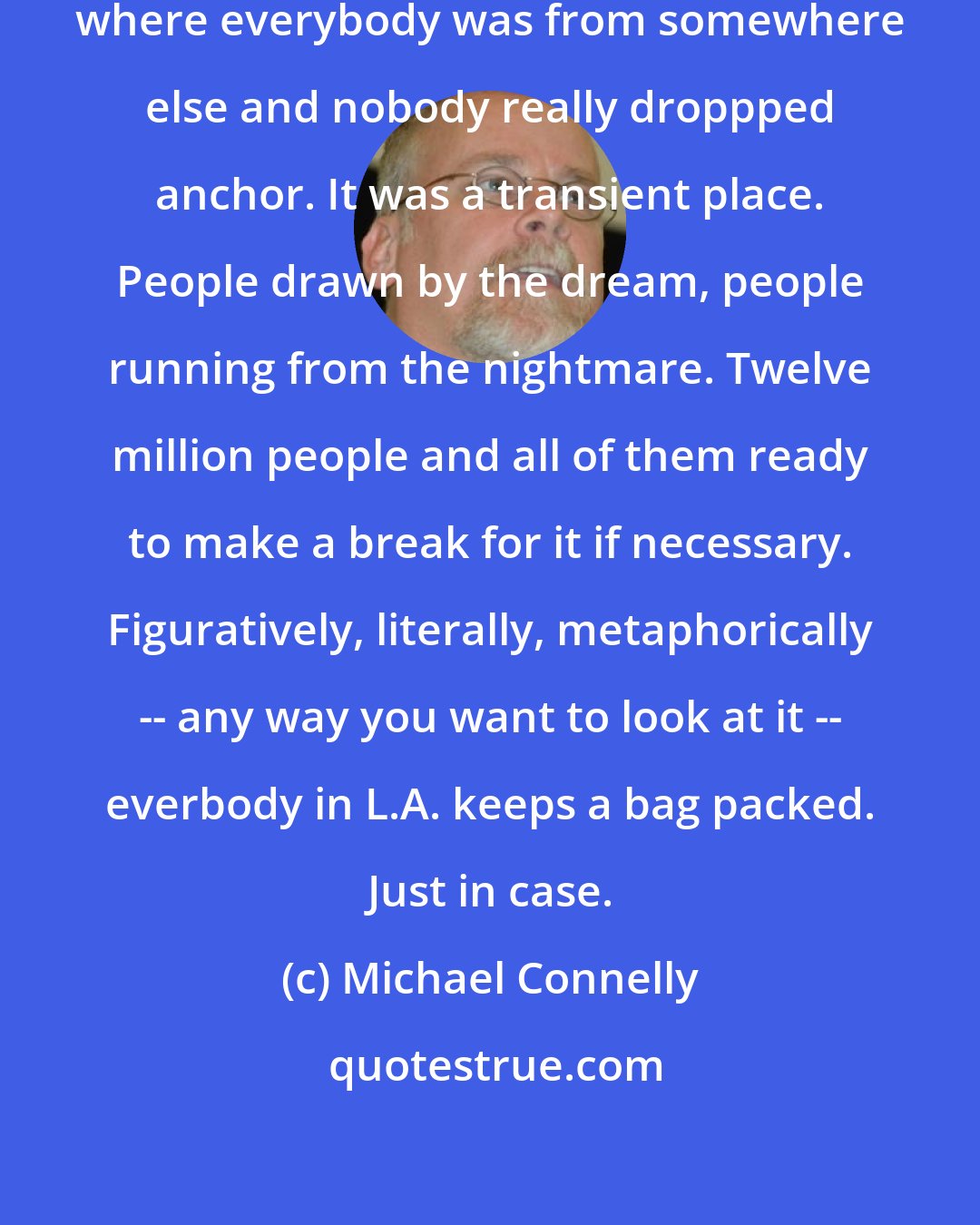 Michael Connelly: Los Angeles was the kind of place where everybody was from somewhere else and nobody really droppped anchor. It was a transient place. People drawn by the dream, people running from the nightmare. Twelve million people and all of them ready to make a break for it if necessary. Figuratively, literally, metaphorically -- any way you want to look at it -- everbody in L.A. keeps a bag packed. Just in case.