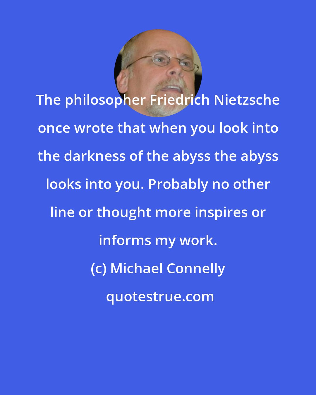 Michael Connelly: The philosopher Friedrich Nietzsche once wrote that when you look into the darkness of the abyss the abyss looks into you. Probably no other line or thought more inspires or informs my work.