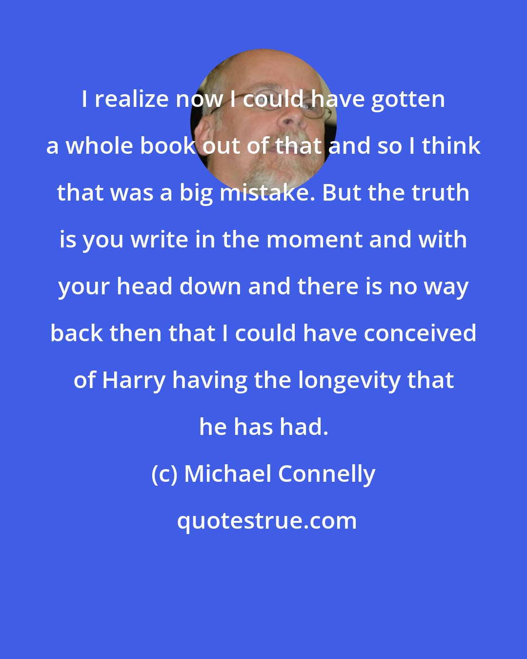 Michael Connelly: I realize now I could have gotten a whole book out of that and so I think that was a big mistake. But the truth is you write in the moment and with your head down and there is no way back then that I could have conceived of Harry having the longevity that he has had.