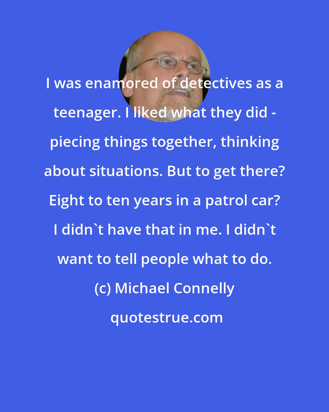 Michael Connelly: I was enamored of detectives as a teenager. I liked what they did - piecing things together, thinking about situations. But to get there? Eight to ten years in a patrol car? I didn't have that in me. I didn't want to tell people what to do.