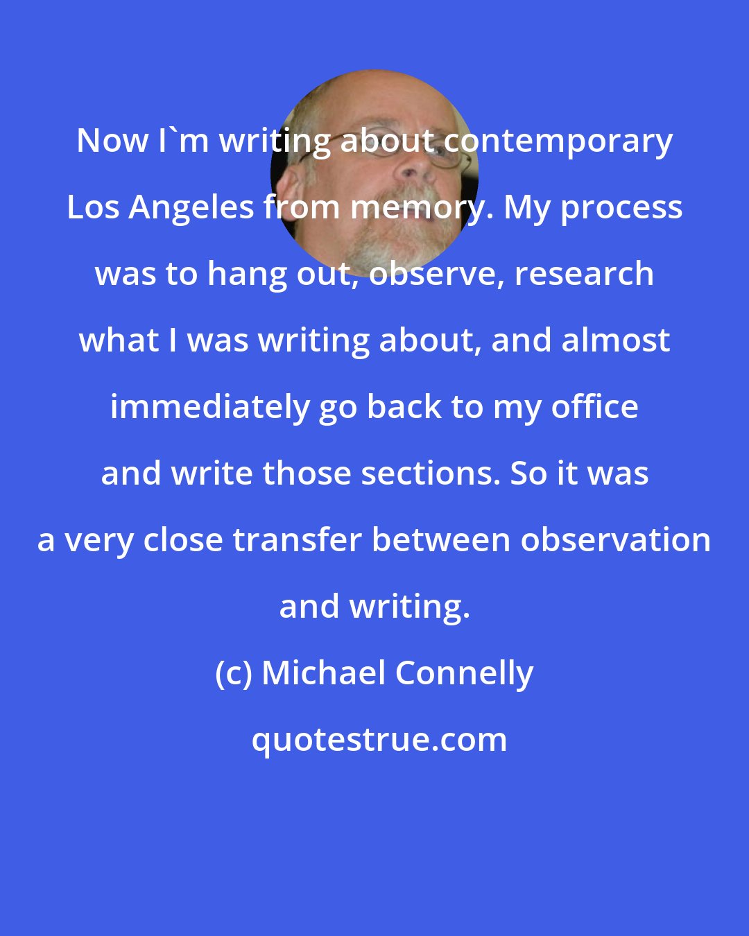Michael Connelly: Now I'm writing about contemporary Los Angeles from memory. My process was to hang out, observe, research what I was writing about, and almost immediately go back to my office and write those sections. So it was a very close transfer between observation and writing.