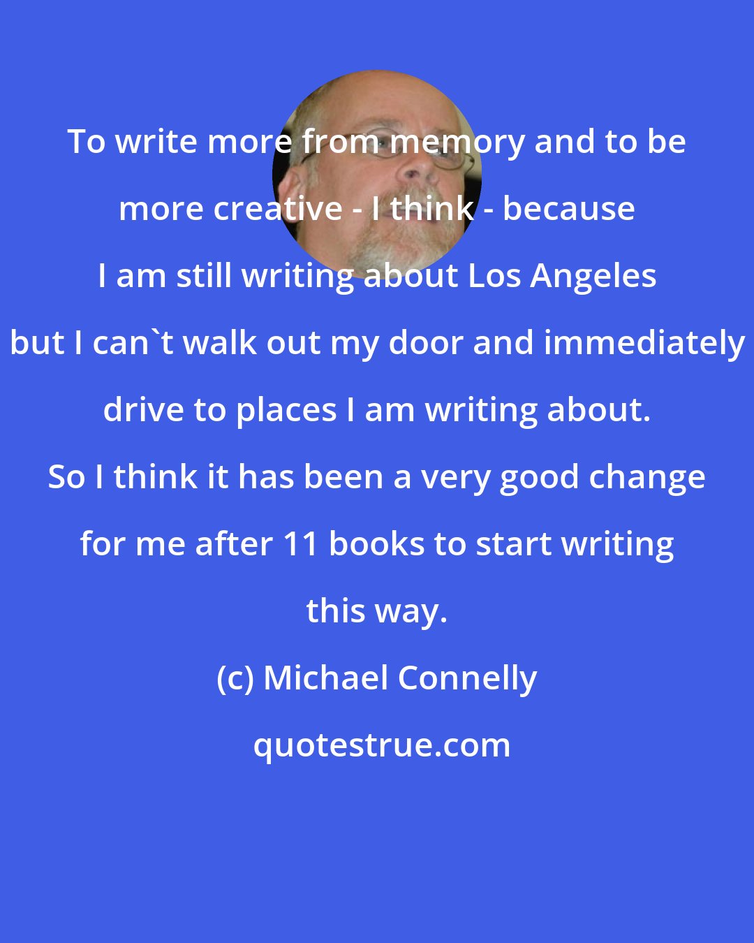 Michael Connelly: To write more from memory and to be more creative - I think - because I am still writing about Los Angeles but I can't walk out my door and immediately drive to places I am writing about. So I think it has been a very good change for me after 11 books to start writing this way.