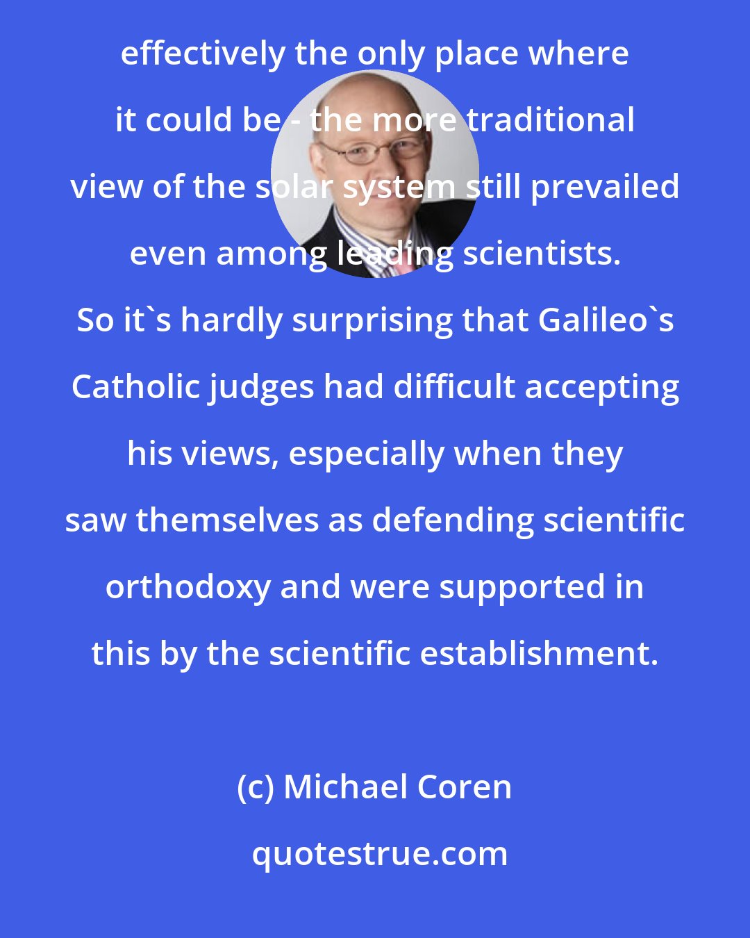 Michael Coren: The reality is that while heliocentrism was discussed and often accepted within Catholic circles - it was effectively the only place where it could be - the more traditional view of the solar system still prevailed even among leading scientists. So it's hardly surprising that Galileo's Catholic judges had difficult accepting his views, especially when they saw themselves as defending scientific orthodoxy and were supported in this by the scientific establishment.