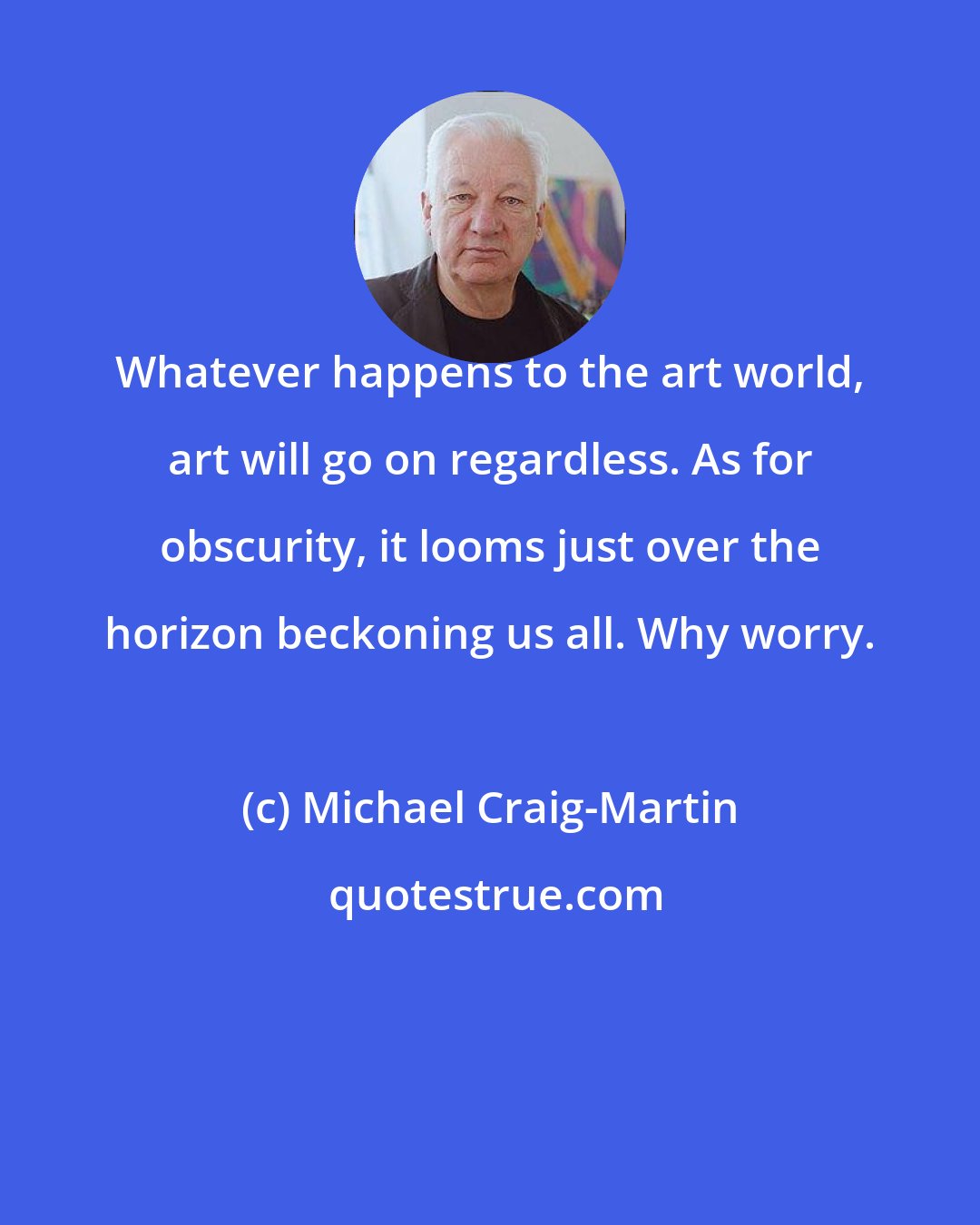 Michael Craig-Martin: Whatever happens to the art world, art will go on regardless. As for obscurity, it looms just over the horizon beckoning us all. Why worry.