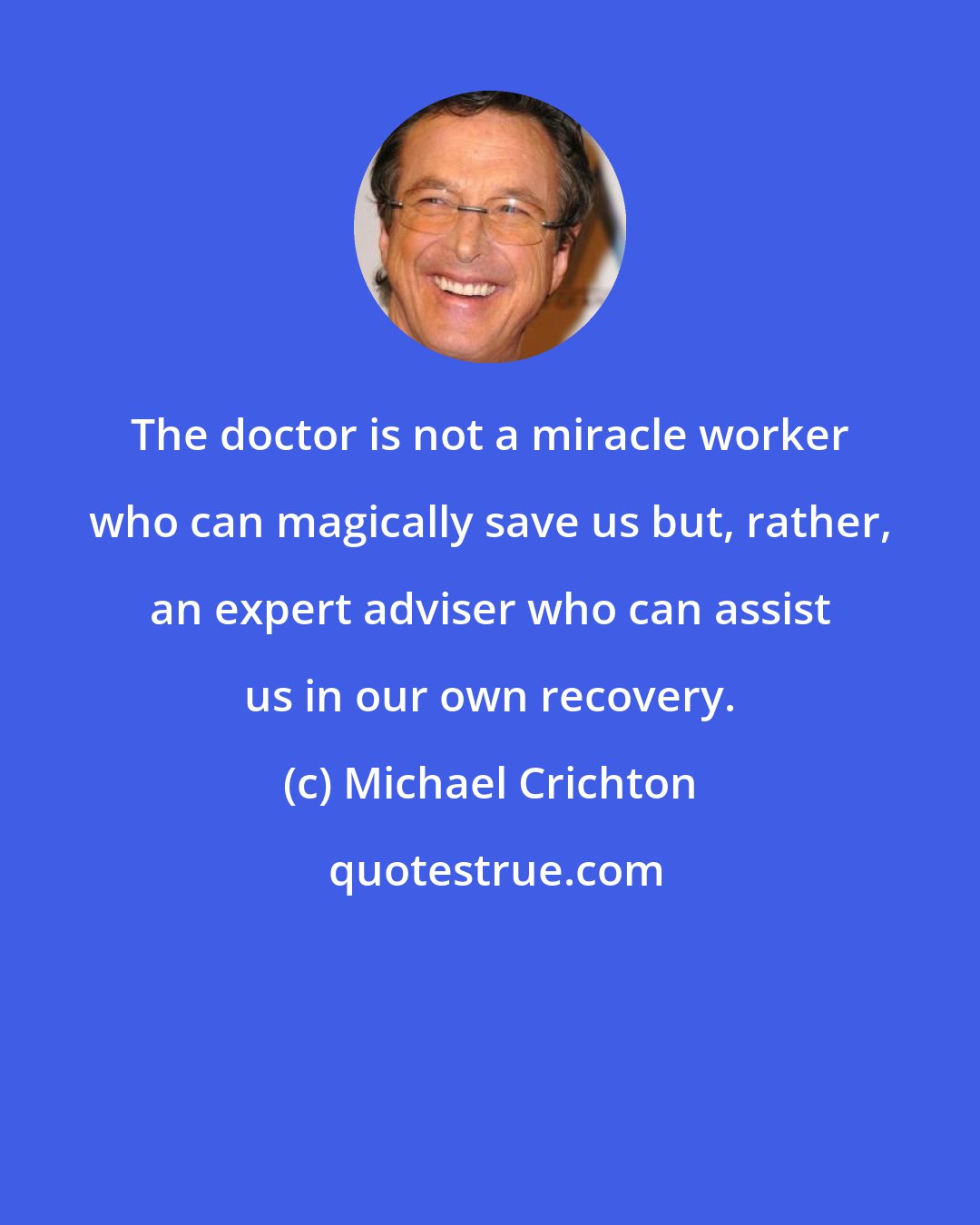 Michael Crichton: The doctor is not a miracle worker who can magically save us but, rather, an expert adviser who can assist us in our own recovery.